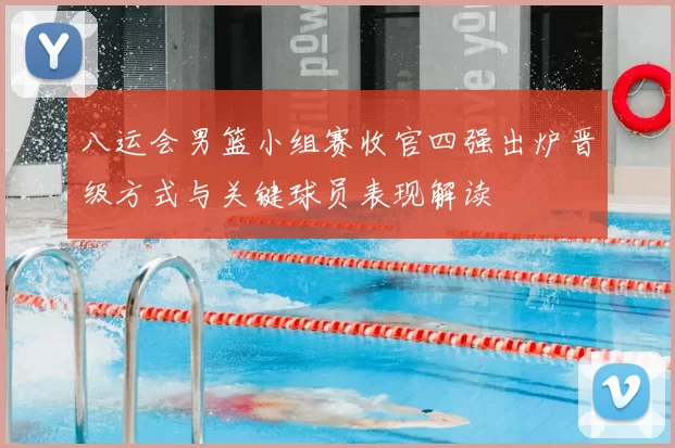 八运会男篮小组赛收官四强出炉晋级方式与关键球员表现解读