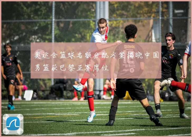 奥运会篮球名额分配方案揭晓中国男篮获巴黎正赛席位