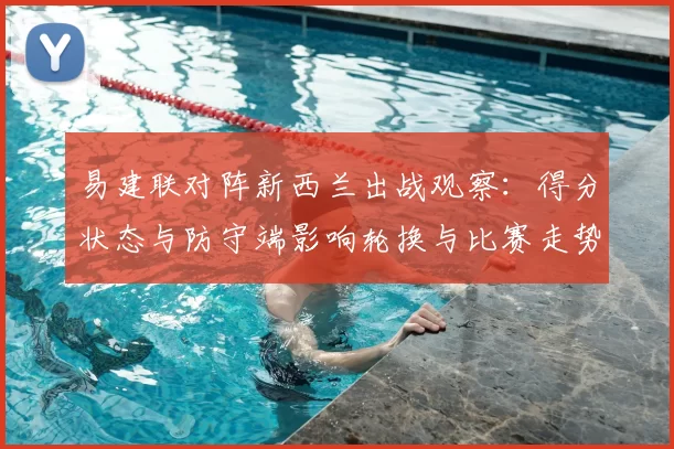 易建联对阵新西兰出战观察：得分状态与防守端影响轮换与比赛走势