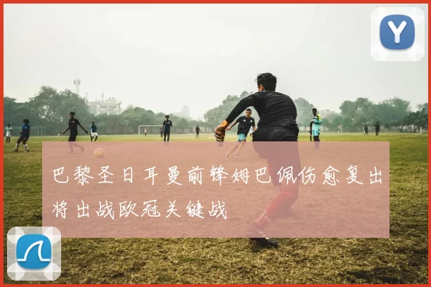 巴黎圣日耳曼前锋姆巴佩伤愈复出将出战欧冠关键战