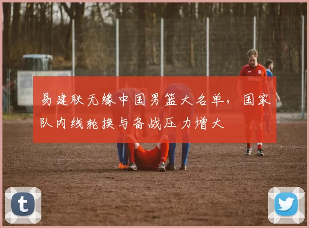 易建联无缘中国男篮大名单,国家队内线轮换与备战压力增大