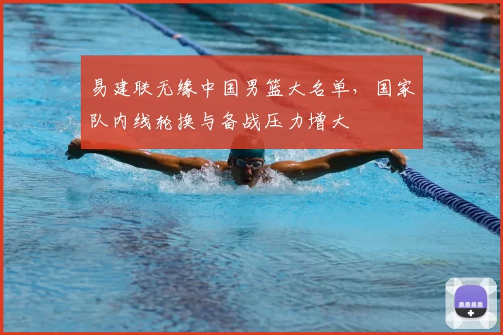 易建联无缘中国男篮大名单，国家队内线轮换与备战压力增大